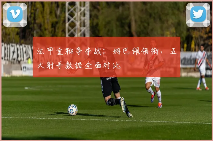 法甲金靴争夺战：姆巴佩领衔，五大射手数据全面对比