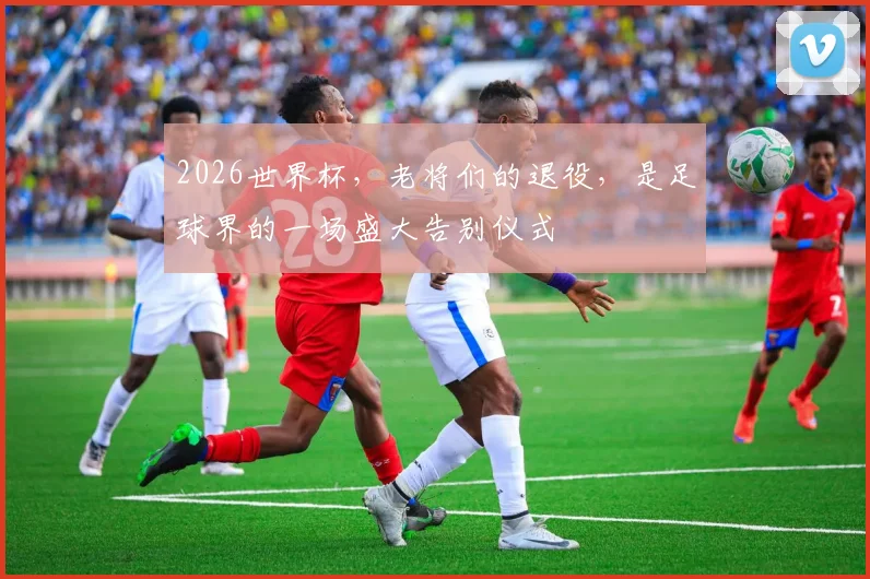 2026世界杯，老将们的退役，是足球界的一场盛大告别仪式