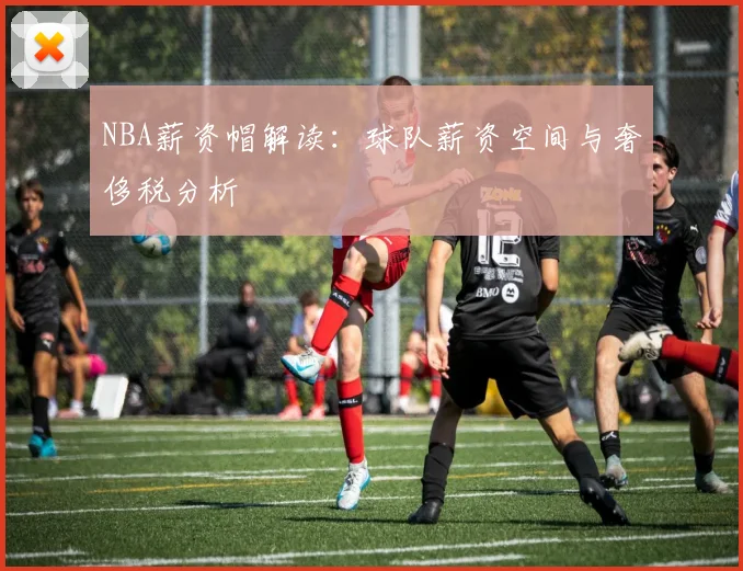 NBA薪资帽解读:球队薪资空间与奢侈税分析
