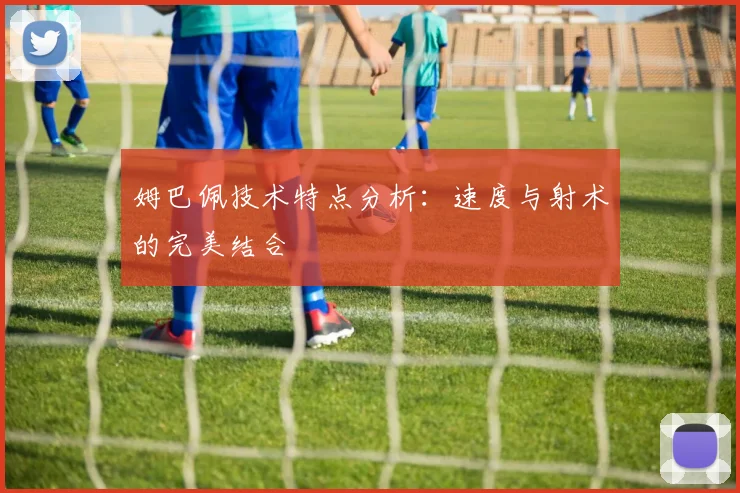 姆巴佩技术特点分析：速度与射术的完美结合