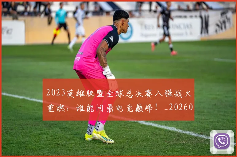 2023英雄联盟全球总决赛八强战火重燃，谁能问鼎电竞巅峰！_20260518215254