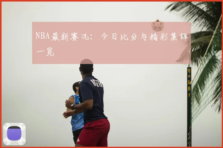 NBA最新赛况：今日比分与精彩集锦一览