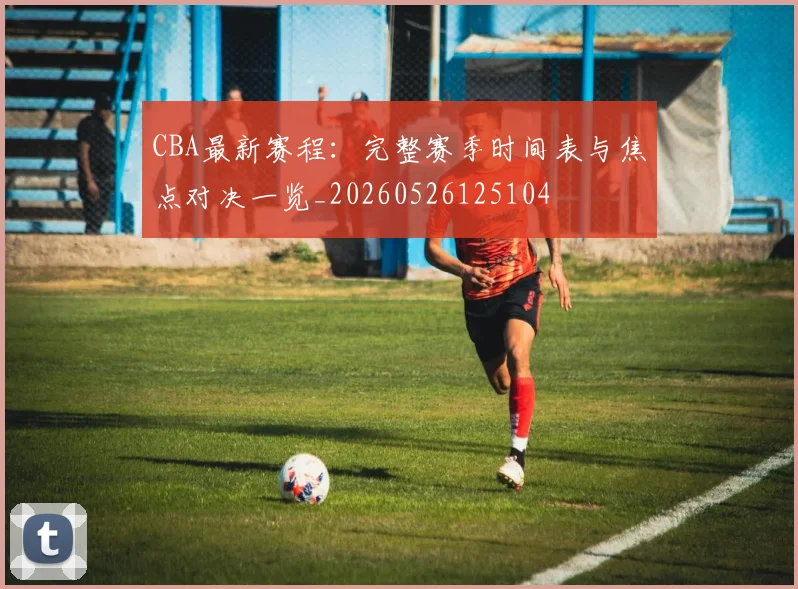 CBA最新赛程：完整赛季时间表与焦点对决一览_20260526125104