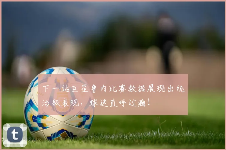 下一站巨星鲁内比赛数据展现出统治级表现，球迷直呼过瘾！
