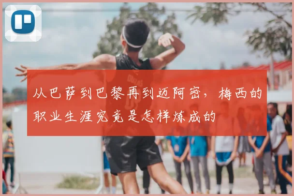 从巴萨到巴黎再到迈阿密，梅西的职业生涯究竟是怎样炼成的