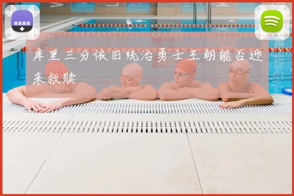 库里三分依旧统治勇士王朝能否迎来救赎