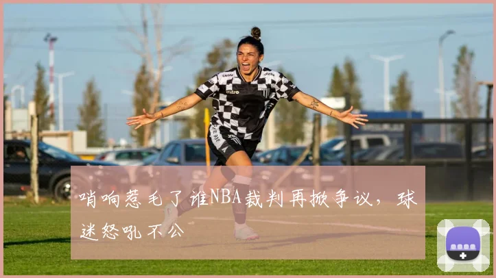 哨响惹毛了谁NBA裁判再掀争议，球迷怒吼不公