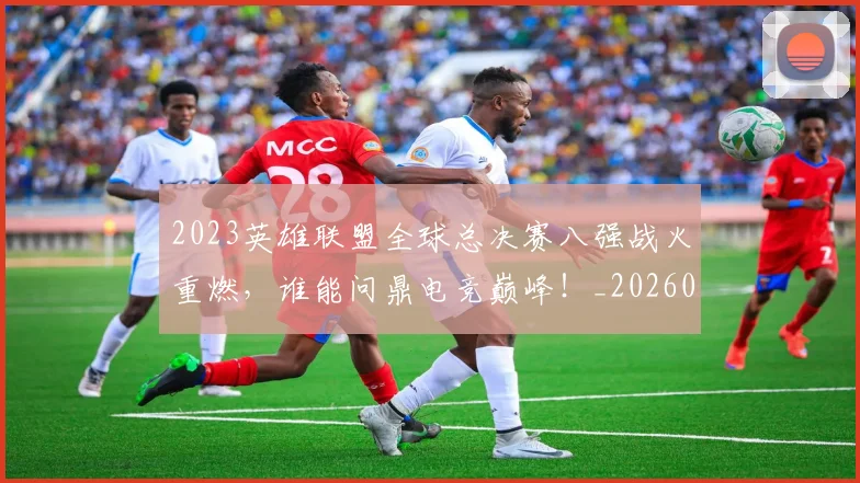 2023英雄联盟全球总决赛八强战火重燃，谁能问鼎电竞巅峰！_20260518215254
