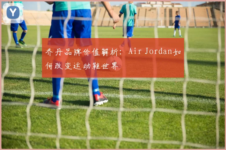 乔丹品牌价值解析:Air Jordan如何改变运动鞋世界