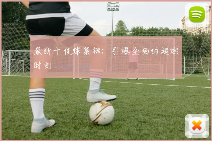 最新十佳球集锦:引爆全场的超燃时刻