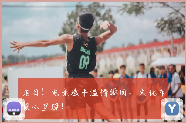 泪目!电竞选手温情瞬间,文化节暖心呈现!