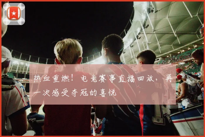 热血重燃!电竞赛事直播回放,再一次感受夺冠的喜悦