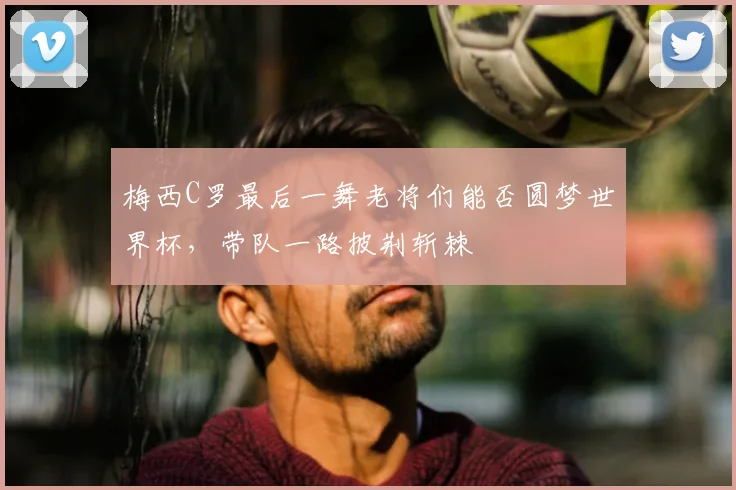 梅西C罗最后一舞老将们能否圆梦世界杯，带队一路披荆斩棘