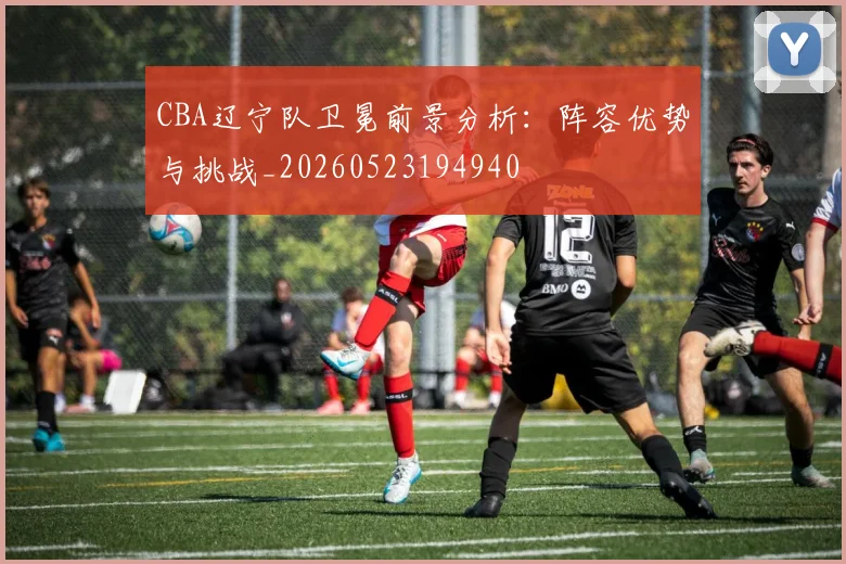 CBA辽宁队卫冕前景分析：阵容优势与挑战_20260523194940