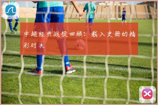 中超经典战役回顾:载入史册的精彩对决