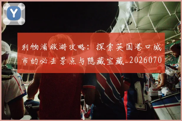 利物浦旅游攻略:探索英国港口城市的必去景点与隐藏宝藏_20260704173534