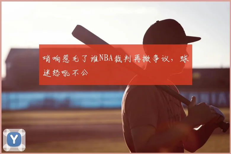 哨响惹毛了谁NBA裁判再掀争议,球迷怒吼不公