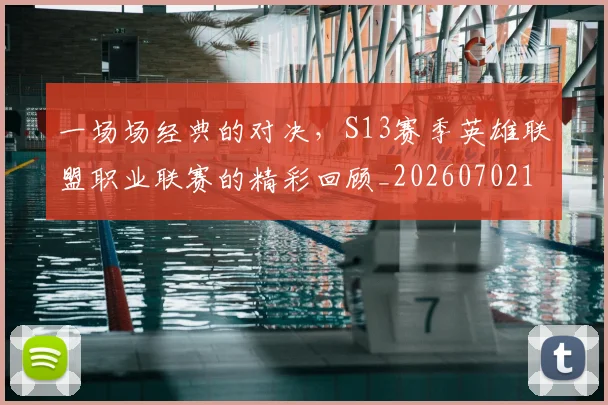 一场场经典的对决，S13赛季英雄联盟职业联赛的精彩回顾_20260702173431