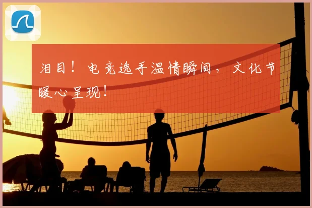 泪目!电竞选手温情瞬间,文化节暖心呈现!