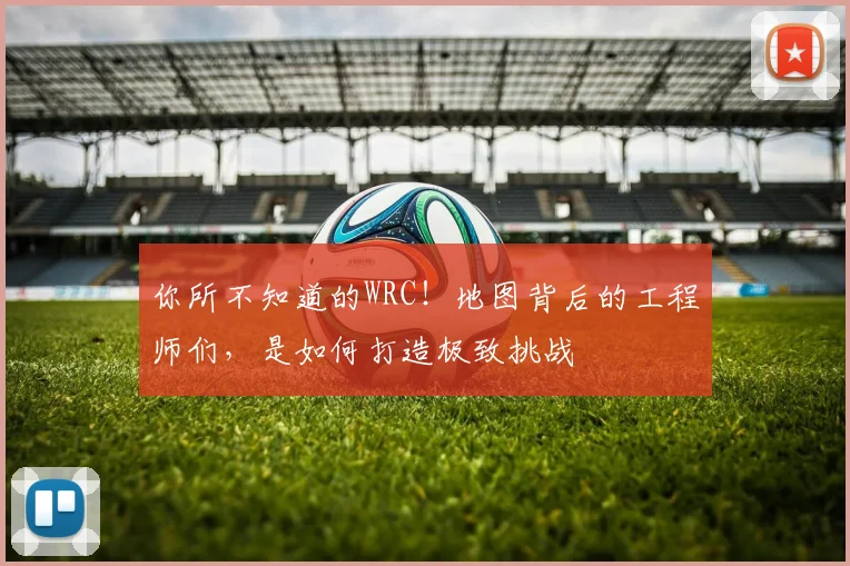 你所不知道的WRC!地图背后的工程师们,是如何打造极致挑战