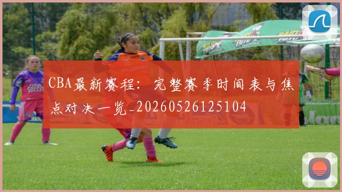 CBA最新赛程:完整赛季时间表与焦点对决一览_20260526125104